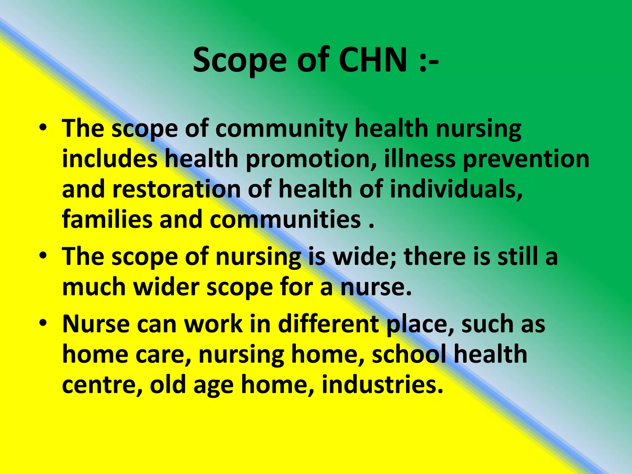 Scope of CHN :-
• The scope of community health nursing
includes health promotion, illness prevention
and restoration of health of individuals,
families and communities .
• The scope of nursing is wide; there is still a
much wider scope for a nurse.
• Nurse can work in different place, such as
home care, nursing home, school health
centre, old age home, industries.
 