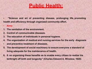 Public Health:
• "Science and art of preventing disease, prolonging life, promoting
health and efficiency through organized community effort.
• Aims:
1. The sanitation of the environment.
2. Control of communicable diseases.
3. The education of individuals in personal hygiene.
4. The organization of medical and nursing services for the early diagnosis
• and preventive treatment of diseases.
5. The development of social machinery to ensure everyone a standard of
living adequate for the maintenance of health.
6. 6. so organizing these benefits as to enable every citizen to realize his
birthright off birth and longevity” (Charles Edward A. Winslow, 1920)
 