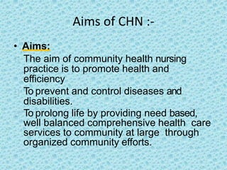Aims of CHN :-
• Aims:
The aim of community health nursing
practice is to promote health and
efficiency
To prevent and control diseases and
disabilities.
To prolong life by providing need based,
well balanced comprehensive health care
services to community at large through
organized community efforts.
 