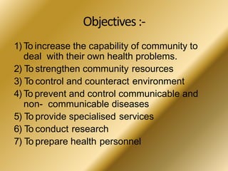 Objectives:-
1) To increase the capability of community to
deal with their own health problems.
2) To strengthen community resources
3) To control and counteract environment
4) To prevent and control communicable and
non- communicable diseases
5) To provide specialised services
6) To conduct research
7) To prepare health personnel
 