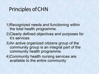 Principles ofCHN
1)Recognized needs and functioning within
the total health programme.
2)Clearly defined objectives and purposes for
it’s services
3)An active organized citizens group of the
community group is an integral part of the
community health programme.
4)Community health nursing services are
available to the entire community
 