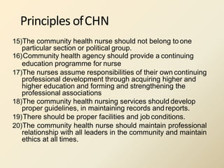 Principles ofCHN
15)The community health nurse should not belong to one
particular section or political group.
16)Community health agency should provide a continuing
education programme for nurse
17)The nurses assume responsibilities of their own continuing
professional development through acquiring higher and
higher education and forming and strengthening the
professional associations
18)The community health nursing services should develop
proper guidelines, in maintaining records and reports.
19)There should be proper facilities and job conditions.
20)The community health nurse should maintain professional
relationship with all leaders in the community and maintain
ethics at all times.
 