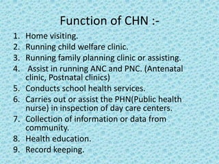 Function of CHN :-
1. Home visiting.
2. Running child welfare clinic.
3. Running family planning clinic or assisting.
4. Assist in running ANC and PNC. (Antenatal
clinic, Postnatal clinics)
5. Conducts school health services.
6. Carries out or assist the PHN(Public health
nurse) in inspection of day care centers.
7. Collection of information or data from
community.
8. Health education.
9. Record keeping.
 
