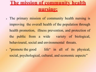 The mission of community health
nursing:
 The primary mission of community health nursing is
improving the overall health of the population through
health promotion, illness prevention, and protection of
the public from a wide variety of biological,
behavioural, social and environmental threats.
 "promote the good life“ in all of its physical,
social, psychological, cultural, and economic aspects’’
 