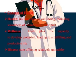 Cont…
• Concept of Health
Health: holistic state of well-being, including
soundness of mind, body, and spirit
Wellness: health plus the capacity
to develop potential, leading to a fulfilling and
productive life
Illness: state of being relatively unhealthy
 