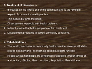 3. Treatment of disorders :-
 It focuses on the illness end of the continuum and is the remedial
aspect of community health practice.
 This occurs by three methods :
1. Direct service to people with health problem.
2. Indirect service that helps people to obtain treatment.
3. Development programs to correct unhealthy conditions.
4. Rehabilitation :-
 The fourth component of community health practice, involves effortsto
reduce disability and , as much as possible, restore function.
 People whose handicaps are congenital or acquired through illness or
accident e.g:.Stroke, .Heart condition,.Amputation, Mental illness.
 