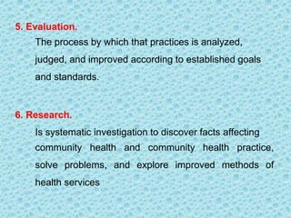 5. Evaluation.
The process by which that practices is analyzed,
judged, and improved according to established goals
and standards.
6. Research.
Is systematic investigation to discover facts affecting
community health and community health practice,
solve problems, and explore improved methods of
health services
 