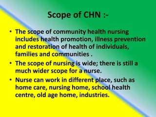 Scope of CHN :-
• The scope of community health nursing
includes health promotion, illness prevention
and restoration of health of individuals,
families and communities .
• The scope of nursing is wide; there is still a
much wider scope for a nurse.
• Nurse can work in different place, such as
home care, nursing home, school health
centre, old age home, industries.
 