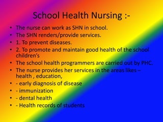 School Health Nursing :-
• The nurse can work as SHN in school.
• The SHN renders/provide services.
• 1. To prevent diseases.
• 2. To promote and maintain good health of the school
children’s
• The school health programmers are carried out by PHC.
• The nurse provides her services in the areas likes –
health , education,
• - early diagnosis of disease
• - immunization
• - dental health
• - Health records of students
 
