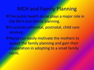 MCH and Family Planning
The public health nurse plays a major role in
the MCH and Family planning.
It consists antenatal, postnatal, child care
services.
Nurse can easily motivate the mothers to
accept the family planning and gain their
cooperation in adopting to a small family
norm.
 