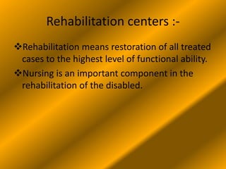 Rehabilitation centers :-
Rehabilitation means restoration of all treated
cases to the highest level of functional ability.
Nursing is an important component in the
rehabilitation of the disabled.
 