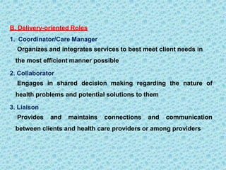 B. Delivery-oriented Roles
1. Coordinator/Care Manager
Organizes and integrates services to best meet client needs in
the most efficient manner possible
2. Collaborator
Engages in shared decision making regarding the nature of
health problems and potential solutions to them
3. Liaison
Provides and maintains connections and communication
between clients and health care providers or among providers
 