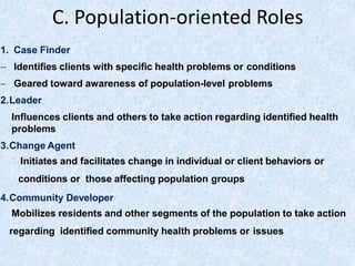 C. Population-oriented Roles
1. Case Finder
 Identifies clients with specific health problems or conditions
 Geared toward awareness of population-level problems
2.Leader
Influences clients and others to take action regarding identified health
problems
3.Change Agent
Initiates and facilitates change in individual or client behaviors or
conditions or those affecting population groups
4.Community Developer
Mobilizes residents and other segments of the population to take action
regarding identified community health problems or issues
 