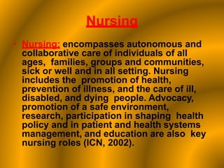Nursing
• Nursing: encompasses autonomous and
collaborative care of individuals of all
ages, families, groups and communities,
sick or well and in all setting. Nursing
includes the promotion of health,
prevention of illness, and the care of ill,
disabled, and dying people. Advocacy,
promotion of a safe environment,
research, participation in shaping health
policy and in patient and health systems
management, and education are also key
nursing roles (ICN, 2002).
 