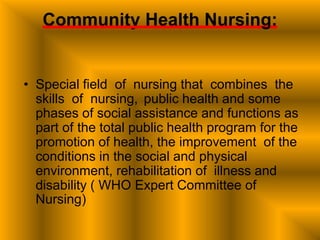Community Health Nursing:
• Special field of nursing that combines the
skills of nursing, public health and some
phases of social assistance and functions as
part of the total public health program for the
promotion of health, the improvement of the
conditions in the social and physical
environment, rehabilitation of illness and
disability ( WHO Expert Committee of
Nursing)
 
