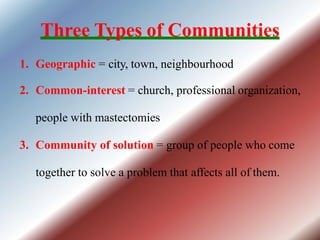 Three Types of Communities
1. Geographic = city, town, neighbourhood
2. Common-interest = church, professional organization,
people with mastectomies
3. Community of solution = group of people who come
together to solve a problem that affects all of them.
 
