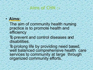 Aims of CHN :-
• Aims:
The aim of community health nursing
practice is to promote health and
efficiency
T
o prevent and control diseases and
disabilities.
T
o prolong life by providing need based,
well balanced comprehensive health care
services to community at large through
organized community efforts.
 