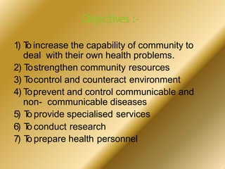 Objectives :-
1) T
o increase the capability of community to
deal with their own health problems.
2) Tostrengthen community resources
3) Tocontrol and counteract environment
4) Toprevent and control communicable and
non- communicable diseases
5) T
o provide specialised services
6) T
o conduct research
7) T
o prepare health personnel
 