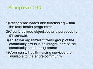 Principles ofCHN
1)Recognized needs and functioning within
the total health programme.
2)Clearly defined objectives and purposes for
it’s services
3)An active organized citizens group of the
community group is an integral part of the
community health programme.
4)Community health nursing services are
available to the entire community
 