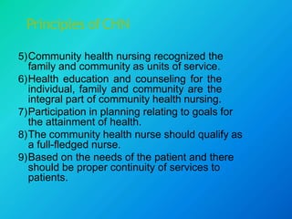 Principles ofCHN
5)Community health nursing recognized the
family and community as units of service.
6)Health education and counseling for the
individual, family and community are the
integral part of community health nursing.
7)Participation in planning relating to goals for
the attainment of health.
8)The community health nurse should qualify as
a full-fledged nurse.
9)Based on the needs of the patient and there
should be proper continuity of services to
patients.
 