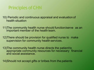Principles ofCHN
10) Periodic and continuous appraisal and evaluationof
health situation
11)The community health nurse should function/serve as an
important member of the health team.
12)There should be provision for qualified nurse to make
supervision for community healthservices.
13)The community health nurse directs the patientto
appropriate community resources for necessary financial
and social assistance.
14)Should not accept gifts or bribes from the patients
 