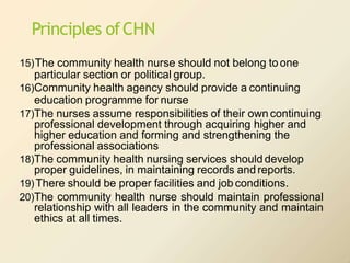 Principles ofCHN
15)The community health nurse should not belong to one
particular section or political group.
16)Community health agency should provide a continuing
education programme for nurse
17)The nurses assume responsibilities of their own continuing
professional development through acquiring higher and
higher education and forming and strengthening the
professional associations
18)The community health nursing services should develop
proper guidelines, in maintaining records andreports.
19)There should be proper facilities and job conditions.
20)The community health nurse should maintain professional
relationship with all leaders in the community and maintain
ethics at all times.
 