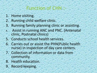 Function of CHN :-
1. Home visiting.
2. Running child welfare clinic.
3. Running family planning clinic or assisting.
4. Assist in running ANC and PNC. (Antenatal
clinic, Postnatal clinics)
5. Conducts school health services.
6. Carries out or assist the PHN(Public health
nurse) in inspection of day care centers.
7. Collection of information or data from
community.
8. Health education.
9. Record keeping.
 
