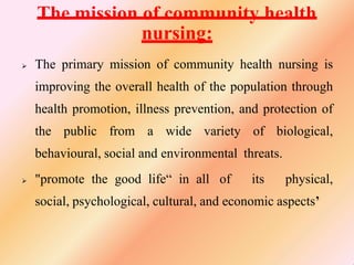 The mission of community health
nursing:
 The primary mission of community health nursing is
improving the overall health of the population through
health promotion, illness prevention, and protection of
the public from a wide variety of biological,
behavioural, social and environmental threats.
 "promote the good life“ in all of its physical,
social, psychological, cultural, and economic aspects’
 