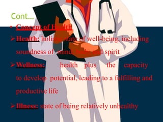 Cont…
• Concept of Health
Health: holistic state of well-being, including
soundness of mind, body, and spirit
Wellness: health plus the capacity
to develop potential, leading to a fulfilling and
productive life
Illness: state of being relatively unhealthy
 