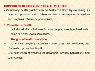 COMPONENT OF COMMUINTY HEALTH PRACTICE
› Community health practice can be best understood by examining six
basic components, which, when combined, encompass its services
and programs. These components are:
1. Promotion of health.
Includes all efforts that seek to move people closer to optimal well-
being or higher levels of wellness .
The goal of health promotion:
 Is to enable people to exercise control over their well-being and
ultimately improve their health.
 Is to raise levels of wellness for individuals, families, populations, and
communities.
 