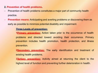 2. Prevention of health problems.
 Prevention of health problems constitutes a major part of community health
practice.
 Prevention means: Anticipating and averting problems or discovering them as
early as possible to minimize potential disability and impairment.
Three Levels of prevention:
1Primary prevention: Action taken prior to the occurrence of health
problems and directed toward avoiding their occurrence. Primary
prevention includes health promotion, health protection, and illness
prevention.
2Secondary prevention: The early identification and treatment of
existing health problems.
3Tertiary prevention: Activity aimed at returning the client to the
highest level of function and preventing further deterioration in health.
 