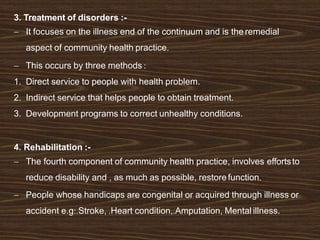3. Treatment of disorders :-
 It focuses on the illness end of the continuum and is the remedial
aspect of community health practice.
 This occurs by three methods :
1. Direct service to people with health problem.
2. Indirect service that helps people to obtain treatment.
3. Development programs to correct unhealthy conditions.
4. Rehabilitation :-
 The fourth component of community health practice, involves effortsto
reduce disability and , as much as possible, restore function.
 People whose handicaps are congenital or acquired through illness or
accident e.g:.Stroke, .Heart condition,.Amputation, Mental illness.
 