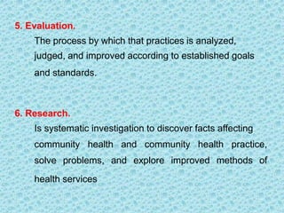 5. Evaluation.
The process by which that practices is analyzed,
judged, and improved according to established goals
and standards.
6. Research.
Is systematic investigation to discover facts affecting
community health and community health practice,
solve problems, and explore improved methods of
health services
 