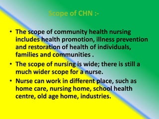 Scope of CHN :-
• The scope of community health nursing
includes health promotion, illness prevention
and restoration of health of individuals,
families and communities .
• The scope of nursing is wide; there is still a
much wider scope for a nurse.
• Nurse can work in different place, such as
home care, nursing home, school health
centre, old age home, industries.
 