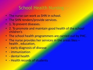 School Health Nursing :-
• The nurse can work as SHN in school.
• The SHN renders/provide services.
• 1. To prevent diseases.
• 2. To promote and maintain good health of the school
children’s
• The school health programmers are carried out by PHC.
• The nurse provides her services in the areas likes –
health , education,
• - early diagnosis of disease
• - immunization
• - dental health
• - Health records of students
 