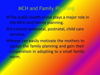 MCH and Family Planning
The public health nurse plays a major role in
the MCH and Family planning.
It consists antenatal, postnatal, child care
services.
Nurse can easily motivate the mothers to
accept the family planning and gain their
cooperation in adopting to a small family
norm.
 
