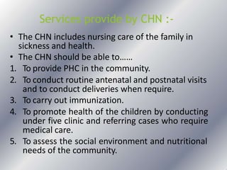 Services provide by CHN :-
• The CHN includes nursing care of the family in
sickness and health.
• The CHN should be able to……
1. To provide PHC in the community.
2. To conduct routine antenatal and postnatal visits
and to conduct deliveries when require.
3. To carry out immunization.
4. To promote health of the children by conducting
under five clinic and referring cases who require
medical care.
5. To assess the social environment and nutritional
needs of the community.
 