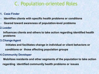 C. Population-oriented Roles
1. Case Finder
 Identifies clients with specific health problems or conditions
 Geared toward awareness of population-level problems
2.Leader
Influences clients and others to take action regarding identified health
problems
3.ChangeAgent
Initiates and facilitates change in individual or client behaviors or
conditions or those affecting population groups
4.Community Developer
Mobilizes residents and other segments of the population to take action
regarding identified community health problems or issues
 