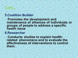 Cont…
5.Coalition Builder
• Promotes the development and
maintenance of alliances of individuals or
groups of people to address a specific
health issue
6.Researcher
• Conducts studies to explain health-
related phenomena and to evaluate the
effectiveness of interventions to control
them.
 