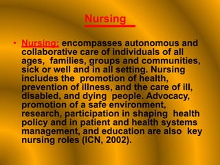 Nursing
• Nursing: encompasses autonomous and
collaborative care of individuals of all
ages, families, groups and communities,
sick or well and in all setting. Nursing
includes the promotion of health,
prevention of illness, and the care of ill,
disabled, and dying people. Advocacy,
promotion of a safe environment,
research, participation in shaping health
policy and in patient and health systems
management, and education are also key
nursing roles (ICN, 2002).
 
