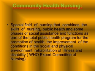 Community Health Nursing:
• Special field of nursing that combines the
skills of nursing, public health and some
phases of social assistance and functions as
part of the total public health program for the
promotion of health, the improvement of the
conditions in the social and physical
environment, rehabilitation of illness and
disability ( WHO Expert Committee of
Nursing)
 