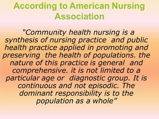According to American Nursing
Association
“Community health nursing is a
synthesis of nursing practice and public
health practice applied in promoting and
preserving the health of populations. the
nature of this practice is general and
comprehensive. it is not limited to a
particular age or diagnostic group. It is
continuous and not episodic. The
dominant responsibility is to the
population as a whole”
 