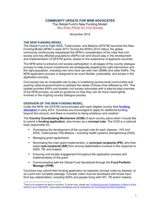 1
COMMUNITY UPDATE FOR MSM ADVOCATES
The Global Fund’s New Funding Model:
Key Entry Points for Civil Society
November 2014
THE NEW FUNDING MODEL
The Global Fund to Fight AIDS, Tuberculosis, and Malaria (GFATM) launched the New
Funding Model (NFM) in early 2013. During the NFM’s 2014 rollout, the global
community continuously reassessed the NFM in consideration of the roles that civil
society and key affected populations (KAPs) can and should play in the development
and implementation of GFATM grants, based on the experience of applicant countries.
The NFM aims to enhance civil society participation in all stages of the country dialogue
process to help ensure investments are strategically targeting the right intervention and
the right population, including men who have sex with men (MSM) and other KAPs. The
NFM application process is designed to be more flexible, predictable, and simple in the
application process.
Civil society has an invaluable role to play in mobilizing country-level communities and
pushing national governments to address the needs of those most affected by HIV. This
update provides KAPs and broader civil society advocates with a step-by-step overview
of the NFM process, as well as guidance on how they can be more meaningfully
involved in the ongoing country dialogue process.
OVERVIEW OF THE NEW FUNDING MODEL
Under the NFM, the GFATM communicated with each eligible country their funding
allocation in early 2014. Countries are encouraged to apply for additional funding
beyond this amount, and there is incentive to being ambitious and creative1.
The Country Coordinating Mechanism (CCM) of each country plans when it would like
to submit a funding application, also known as a concept note. The CCM is a national
body responsible for:
! Overseeing the development of the concept note for each disease - HIV and
AIDS, Tuberculosis (TB),Malaria - including health systems strengthening (HSS)
! Managing grant agreements
! Nominating the main grant implementers, or principal recipients (PR), who then
select sub-recipients (SR) from among stakeholders involved in the response to
AIDS, TB, and malaria
! Ensuring civil society engagement throughout the application process and
implementation of the grant
! Communicating with the Global Fund Secretariat through the Fund Portfolio
Manager (FPM)
Countries may submit their funding application as separate concept notes by disease, or
as a joint and complete package. Concept notes must be developed with broad input
from key stakeholders, including KAPs and people living with HIV, TB and/or malaria.
1There is an exception for Band 4 countries. To know more, please see: Punishing Success? Explanation of Band 4 of the
Global Fund to Fight AIDS, Tuberculosis and Malaria and its implications for Civil Society and Key Populations