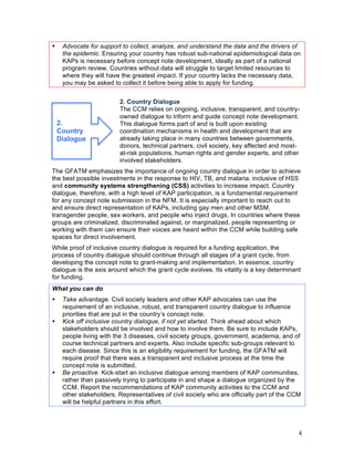 4
! Advocate for support to collect, analyze, and understand the data and the drivers of
the epidemic. Ensuring your country has robust sub-national epidemiological data on
KAPs is necessary before concept note development, ideally as part of a national
program review. Countries without data will struggle to target limited resources to
where they will have the greatest impact. If your country lacks the necessary data,
you may be asked to collect it before being able to apply for funding.
2. Country Dialogue
The CCM relies on ongoing, inclusive, transparent, and country-owned
dialogue to inform and guide concept note development.
This dialogue forms part of and is built upon existing
coordination mechanisms in health and development that are
already taking place in many countries between governments,
donors, technical partners, civil society, key affected and most-at-
risk populations, human rights and gender experts, and other
involved stakeholders.
2.
Country
Dialogue
The GFATM emphasizes the importance of ongoing country dialogue in order to achieve
the best possible investments in the response to HIV, TB, and malaria, inclusive of HSS
and community systems strengthening (CSS) activities to increase impact. Country
dialogue, therefore, with a high level of KAP participation, is a fundamental requirement
for any concept note submission in the NFM. It is especially important to reach out to
and ensure direct representation of KAPs, including gay men and other MSM,
transgender people, sex workers, and people who inject drugs. In countries where these
groups are criminalized, discriminated against, or marginalized, people representing or
working with them can ensure their voices are heard within the CCM while building safe
spaces for direct involvement.
While proof of inclusive country dialogue is required for a funding application, the
process of country dialogue should continue through all stages of a grant cycle, from
developing the concept note to grant-making and implementation. In essence, country
dialogue is the axis around which the grant cycle evolves. Its vitality is a key determinant
for funding.
What you can do
! Take advantage. Civil society leaders and other KAP advocates can use the
requirement of an inclusive, robust, and transparent country dialogue to influence
priorities that are put in the country’s concept note.
! Kick off inclusive country dialogue, if not yet started. Think ahead about which
stakeholders should be involved and how to involve them. Be sure to include KAPs,
people living with the 3 diseases, civil society groups, government, academia, and of
course technical partners and experts. Also include specific sub-groups relevant to
each disease. Since this is an eligibility requirement for funding, the GFATM will
require proof that there was a transparent and inclusive process at the time the
concept note is submitted.
! Be proactive. Kick-start an inclusive dialogue among members of KAP communities,
rather than passively trying to participate in and shape a dialogue organized by the
CCM. Report the recommendations of KAP community activities to the CCM and
other stakeholders. Representatives of civil society who are officially part of the CCM
will be helpful partners in this effort.