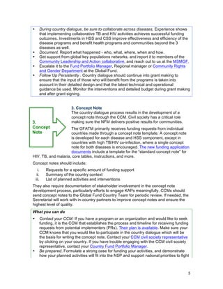5
! During country dialogue, be sure to collaborate across diseases. Experience shows
that implementing collaborative TB and HIV activities achieves successful funding
outcomes. Investments in HSS and CSS improve effectiveness and efficiency of the
disease programs and benefit health programs and communities beyond the 3
diseases as well.
! Document. Report what happened - who, what, where, when and how.
! Get support from global key populations networks, and report it to members of the
Community Leadership and Action collaborative, and reach out to us at the MSMGF.
! Escalate it to the Fund Portfolio Manager, Regional manager or Community Rights
and Gender Department at the Global Fund.
! Follow Up Persistently . Country dialogue should continue into grant making to
ensure that the input of those who will benefit from the programs is taken into
account in their detailed design and that the latest technical and operational
guidance be used. Monitor the interventions and detailed budget during grant making
and after grant signing.
3. Concept Note
The country dialogue process results in the development of a
concept note through the CCM. Civil society has a critical role
making sure the NFM delivers positive results for communities.
The GFATM primarily receives funding requests from individual
countries made through a concept note template. A concept note
is developed for each disease and HSS component, except in
countries with high TB/HIV co-infection, where a single concept
note for both diseases is encouraged. The new funding application
documents include a template for the “standard concept note” for
3.
Concept
Note
HIV, TB, and malaria, core tables, instructions, and more.
Concept notes should include:
i. Requests for a specific amount of funding support
ii. Summary of the country context
iii. List of planned activities and interventions
They also require documentation of stakeholder involvement in the concept note
development process, particularly efforts to engage KAPs meaningfully. CCMs should
send concept notes to the Global Fund Country Team for periodic review. If needed, the
Secretariat will work with in-country partners to improve concept notes and ensure the
highest level of quality.
What you can do
! Contact your CCM. If you have a program or an organization and would like to seek
funding, it is the CCM that establishes the process and timeline for receiving funding
requests from potential implementers (PRs). Their plan is available. Make sure your
CCM knows that you would like to participate in the country dialogue which will be
the basis for writing the concept note. Contact your CCM civil society representative
by clicking on your country. If you have trouble engaging with the CCM civil society
representative, contact your Country Fund Portfolio Manager.
! Be prepared. Formulate a strong case for funding your activities, and demonstrate
how your planned activities will fit into the NSP and support national priorities to fight