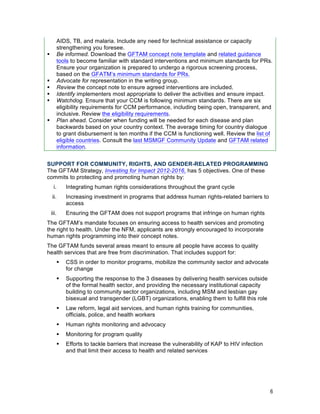 6
AIDS, TB, and malaria. Include any need for technical assistance or capacity
strengthening you foresee.
! Be informed. Download the GFTAM concept note template and related guidance
tools to become familiar with standard interventions and minimum standards for PRs.
Ensure your organization is prepared to undergo a rigorous screening process,
based on the GFATM’s minimum standards for PRs.
! Advocate for representation in the writing group.
! Review the concept note to ensure agreed interventions are included.
! Identify implementers most appropriate to deliver the activities and ensure impact.
! Watchdog. Ensure that your CCM is following minimum standards. There are six
eligibility requirements for CCM performance, including being open, transparent, and
inclusive. Review the eligibility requirements.
! Plan ahead. Consider when funding will be needed for each disease and plan
backwards based on your country context. The average timing for country dialogue
to grant disbursement is ten months if the CCM is functioning well. Review the list of
eligible countries. Consult the last MSMGF Community Update and GFTAM related
information.
SUPPORT FOR COMMUNITY, RIGHTS, AND GENDER-RELATED PROGRAMMING
The GFTAM Strategy, Investing for Impact 2012-2016, has 5 objectives. One of these
commits to protecting and promoting human rights by:
i. Integrating human rights considerations throughout the grant cycle
ii. Increasing investment in programs that address human rights-related barriers to
access
iii. Ensuring the GFTAM does not support programs that infringe on human rights
The GFTAM’s mandate focuses on ensuring access to health services and promoting
the right to health. Under the NFM, applicants are strongly encouraged to incorporate
human rights programming into their concept notes.
The GFTAM funds several areas meant to ensure all people have access to quality
health services that are free from discrimination. That includes support for:
! CSS in order to monitor programs, mobilize the community sector and advocate
for change
! Supporting the response to the 3 diseases by delivering health services outside
of the formal health sector, and providing the necessary institutional capacity
building to community sector organizations, including MSM and lesbian gay
bisexual and transgender (LGBT) organizations, enabling them to fulfill this role
! Law reform, legal aid services, and human rights training for communities,
officials, police, and health workers
! Human rights monitoring and advocacy
! Monitoring for program quality
! Efforts to tackle barriers that increase the vulnerability of KAP to HIV infection
and that limit their access to health and related services