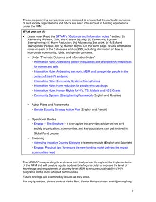 7
These programming components were designed to ensure that the particular concerns
of civil society organizations and KAPs are taken into account in funding applications
under the NFM.
What you can do
! Learn more. Read the GFTAM’s “Guidance and Information notes ” entitled: (i)
Addressing Women, Girls, and Gender Equality; (ii) Community Systems
Strengthening; (iii) Harm Reduction; (iv) Addressing Sex Work; (v) MSM and
Transgender People; and (v) Human Rights. On the same page, review information
notes on each of the 3 diseases and on HSS, including information on how to
incorporate community, rights, and gender concerns.
• Under “Thematic Guidance and Information Notes”
▫ Information Note: Addressing gender inequalities and strengthening responses
for women and girls
▫ Information Note: Addressing sex work, MSM and transgender people in the
context of the HIV epidemic
▫ Information Note: Community Systems Strengthening
▫ Information Note: Harm reduction for people who use drugs
▫ Information Note: Human Rights for HIV, TB, Malaria and HSS Grants
▫ Community Systems Strengthening Framework (English and Russian)
• Action Plans and Frameworks
▫ Gender Equality Strategy Action Plan (English and French)
• Operational Guides
▫ Engage – The Brochure – a short guide that provides advice on how civil
society organizations, communities, and key populations can get involved in
Global Fund process
• E-learning
▫ Achieving Inclusive Country Dialogue e-learning module (English and Spanish)
▫ Engage: Practical tips f to ensure the new funding model delivers the impact
communities need
The MSMGF is expanding its work as a technical partner throughout the implementation
of the NFM and will provide regular updated briefings in order to improve the level of
knowledge and engagement of country-level MSM to ensure sustainability of HIV
programs for the most affected communities.
Future briefings will examine key issues as they arise.
For any questions, please contact Nadia Rafif, Senior Policy Advisor, nrafif@msmgf.org.