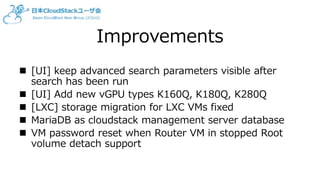 Improvements
 [UI] keep advanced search parameters visible after
search has been run
 [UI] Add new vGPU types K160Q, K180Q, K280Q
 [LXC] storage migration for LXC VMs fixed
 MariaDB as cloudstack management server database
 VM password reset when Router VM in stopped Root
volume detach support
 