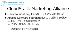 CloudStack Marketing Alliance
 Linux Foundation(LF)とのアライアンスに関して
 Apache Software Foundationとしては初(?)の試み
– トレードマークの利用に関して
– イベント関連のサポート...etc
詳細はまだまだこれから議論...
 