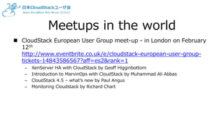 Meetups in the world
 CloudStack European User Group meet-up - in London on February
12th
http://www.eventbrite.co.uk/e/cloudstack-european-user-group-
tickets-14843586567?aff=es2&rank=1
– XenServer HA with CloudStack by Geoff Higginbottom
– Introduction to MarvinOps with CloudStack by Muhammad Ali Abbas
– CloudStack 4.5 – what’s new by Paul Angus
– Monitoring Cloudstack by Richard Chart
 